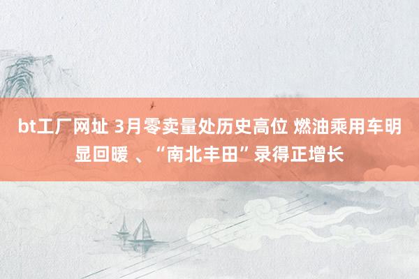 bt工厂网址 3月零卖量处历史高位 燃油乘用车明显回暖 、“南北丰田”录得正增长