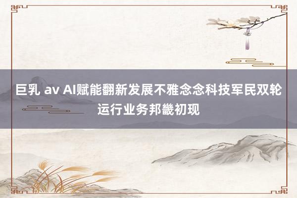 巨乳 av AI赋能翻新发展不雅念念科技军民双轮运行业务邦畿初现