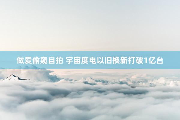 做爱偷窥自拍 宇宙度电以旧换新打破1亿台