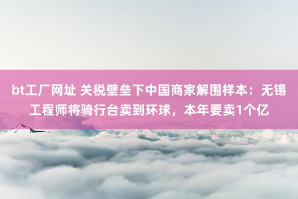 bt工厂网址 关税壁垒下中国商家解围样本：无锡工程师将骑行台卖到环球，本年要卖1个亿