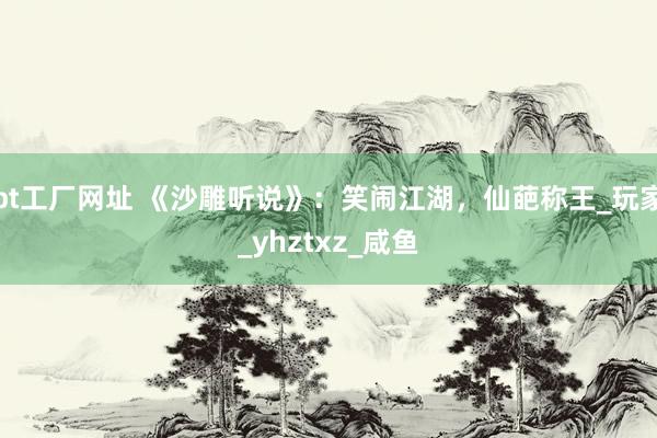 bt工厂网址 《沙雕听说》：笑闹江湖，仙葩称王_玩家_yhztxz_咸鱼