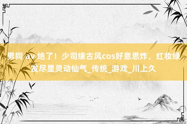 男同 av 绝了！少司缘古风cos好意思炸，红妆绿发尽显灵动仙气_传统_游戏_川上久