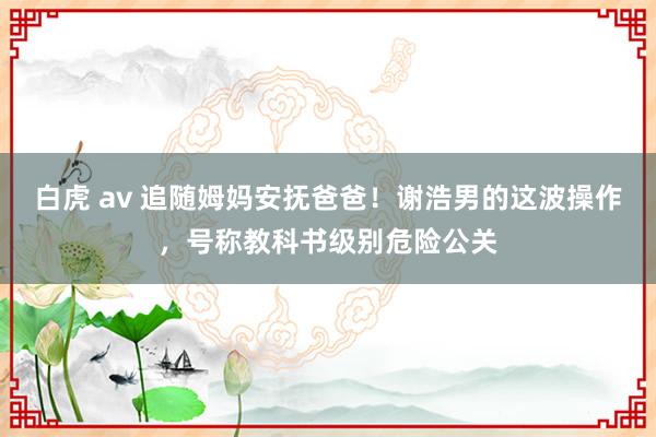 白虎 av 追随姆妈安抚爸爸！谢浩男的这波操作，号称教科书级别危险公关