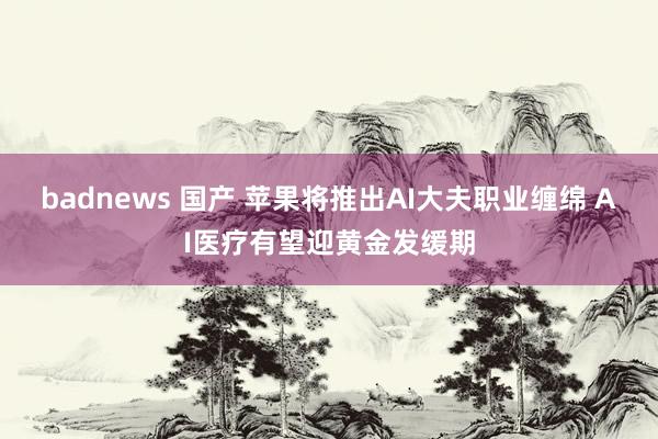 badnews 国产 苹果将推出AI大夫职业缠绵 AI医疗有望迎黄金发缓期
