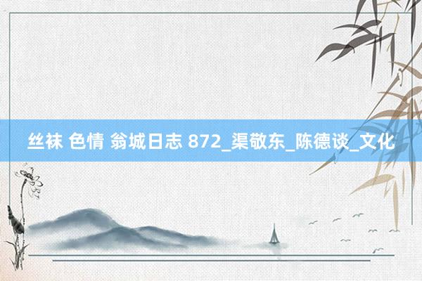 丝袜 色情 翁城日志 872_渠敬东_陈德谈_文化