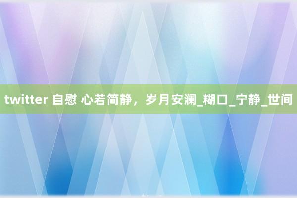 twitter 自慰 心若简静，岁月安澜_糊口_宁静_世间