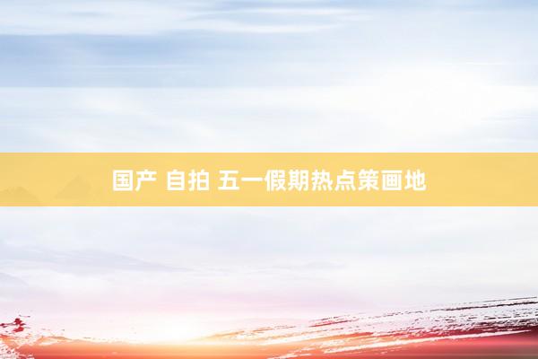国产 自拍 五一假期热点策画地