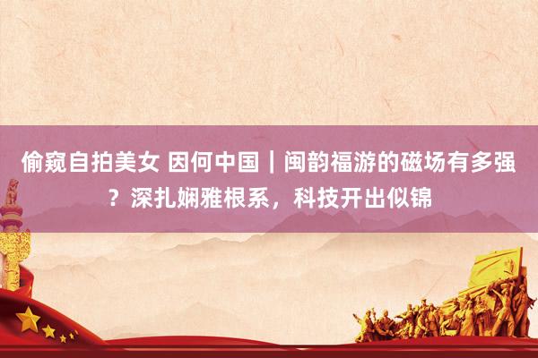 偷窥自拍美女 因何中国｜闽韵福游的磁场有多强？深扎娴雅根系，科技开出似锦