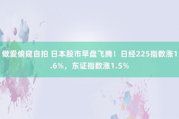 做爱偷窥自拍 日本股市早盘飞腾！日经225指数涨1.6%，东证指数涨1.5%