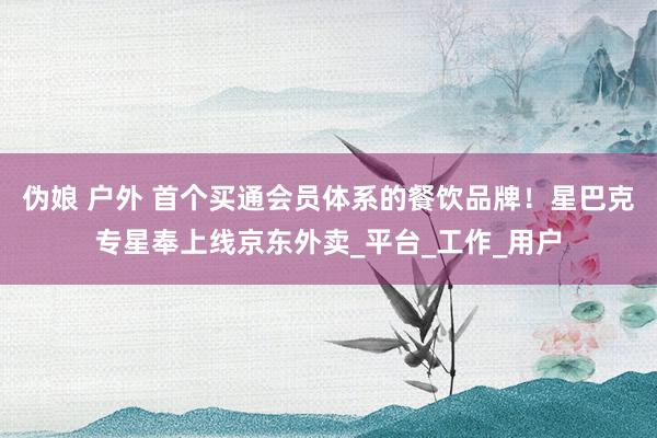 伪娘 户外 首个买通会员体系的餐饮品牌！星巴克专星奉上线京东外卖_平台_工作_用户