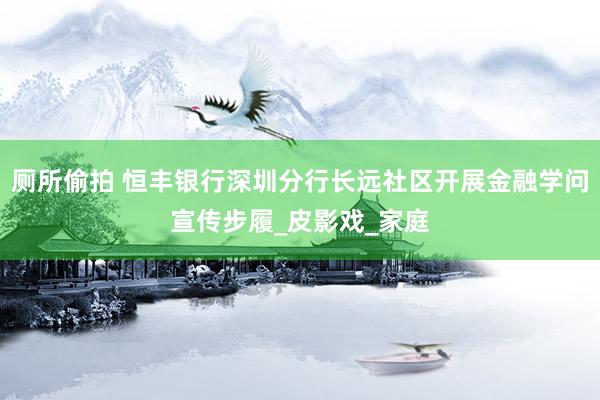 厕所偷拍 恒丰银行深圳分行长远社区开展金融学问宣传步履_皮影戏_家庭