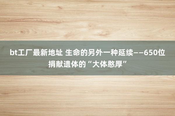 bt工厂最新地址 生命的另外一种延续——650位捐献遗体的“大体憨厚”