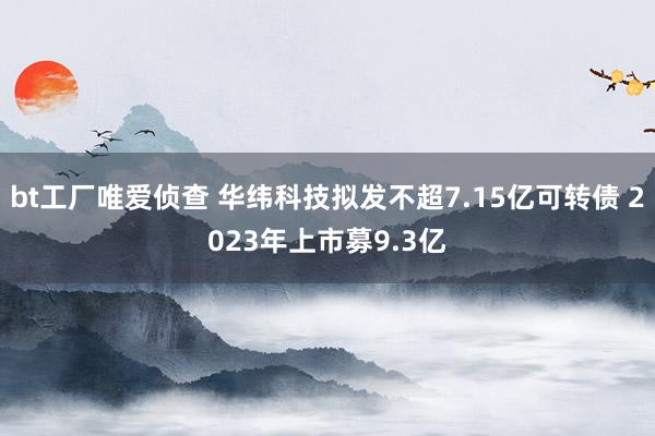 bt工厂唯爱侦查 华纬科技拟发不超7.15亿可转债 2023年上市募9.3亿