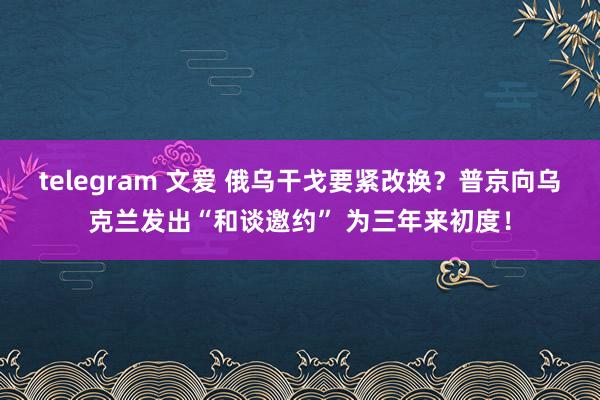 telegram 文爱 俄乌干戈要紧改换？普京向乌克兰发出“和谈邀约” 为三年来初度！