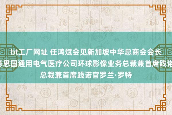 bt工厂网址 任鸿斌会见新加坡中华总商会会长高泉庆、好意思国通用电气医疗公司环球影像业务总裁兼首席践诺官罗兰·罗特