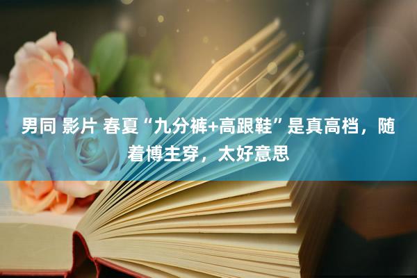 男同 影片 春夏“九分裤+高跟鞋”是真高档，随着博主穿，太好意思