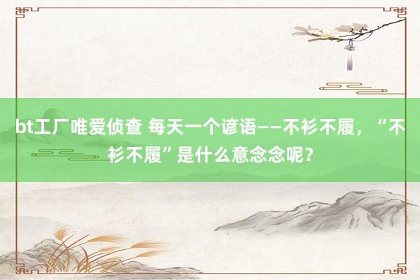 bt工厂唯爱侦查 每天一个谚语——不衫不履，“不衫不履”是什么意念念呢？