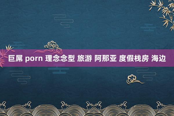巨屌 porn 理念念型 旅游 阿那亚 度假栈房 海边