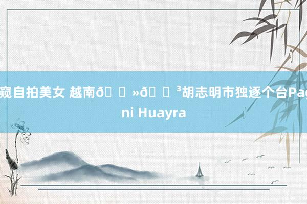 偷窥自拍美女 越南🇻🇳胡志明市独逐个台Pagani Huayra