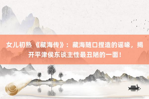 女儿初熟 《藏海传》：藏海随口捏造的谣喙，揭开平津侯东谈主性最丑陋的一面！