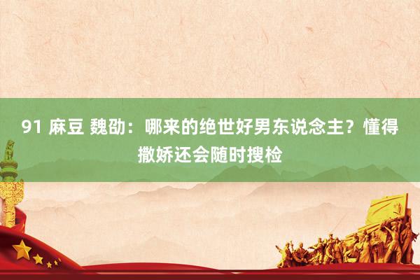 91 麻豆 魏劭：哪来的绝世好男东说念主？懂得撒娇还会随时搜检