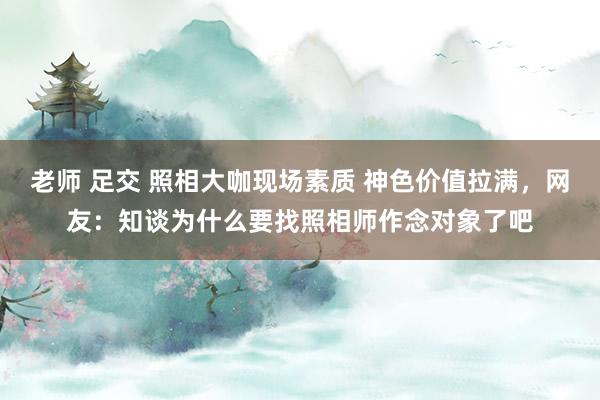 老师 足交 照相大咖现场素质 神色价值拉满，网友：知谈为什么要找照相师作念对象了吧